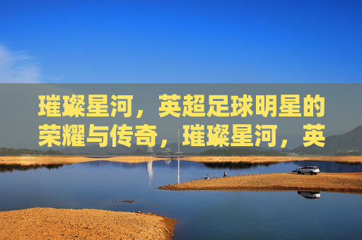 璀璨星河,英超足球明星的荣耀与传奇,璀璨星河,英超足球明星的荣耀与传奇