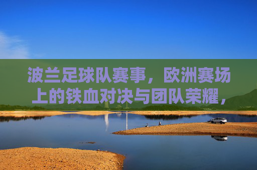 波兰足球队赛事,欧洲赛场上的铁血对决与团队荣耀,波兰足球队欧洲赛场,铁血对决与团队荣耀的竞技彰显