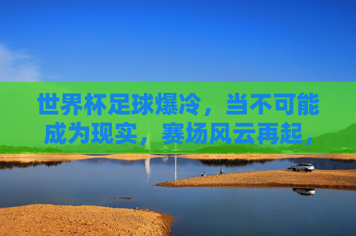 世界杯足球爆冷，当不可能成为现实，赛场风云再起，世界杯足球爆冷，当不可能成为现实，赛场风云再起