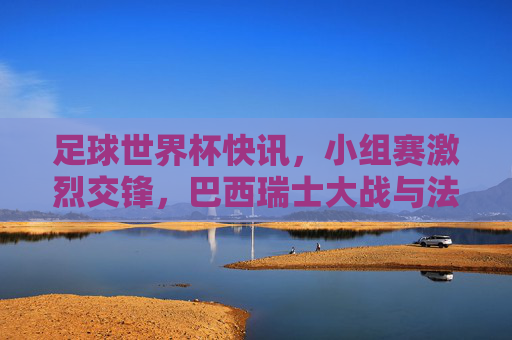 足球世界杯快讯，小组赛激烈交锋，巴西瑞士大战与法国澳大利亚对决亮点纷呈，足球世界杯小组赛激烈交锋，巴西瑞士大战与法国澳大利亚对决亮点纷呈