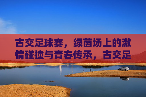 古交足球赛，绿茵场上的激情碰撞与青春传承，古交足球赛，绿茵场上的激情碰撞与青春传承
