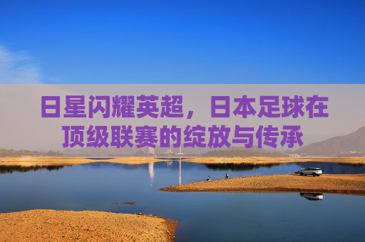 日星闪耀英超,日本足球在顶级联赛的绽放与传承