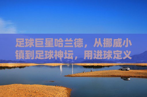 足球巨星哈兰德，从挪威小镇到足球神坛，用进球定义传奇的超级前锋