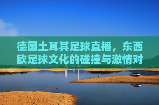 德国土耳其足球直播,东西欧足球文化的碰撞与激情对决