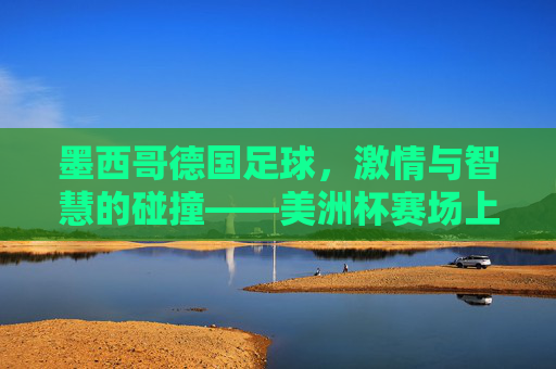 墨西哥德国足球，激情与智慧的碰撞——美洲杯赛场上的经典对决与历史回响