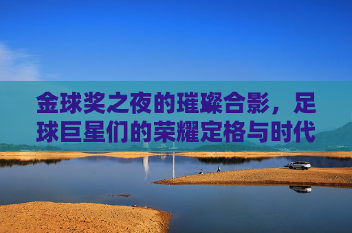 金球奖之夜的璀璨合影,足球巨星们的荣耀定格与时代印记