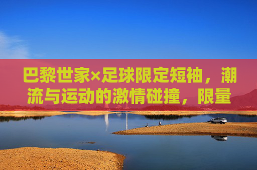 巴黎世家×足球限定短袖,潮流与运动的激情碰撞,限量款里的时尚宣言