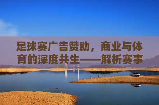 足球赛广告赞助，商业与体育的深度共生——解析赛事广告赞助的运作逻辑与价值，足球赛广告赞助，商业与体育的深度共生——解析赛事广告赞助的运作逻辑与价值