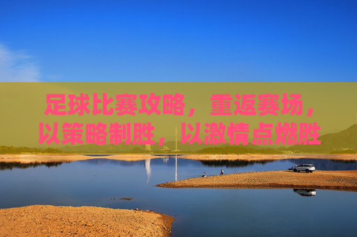 足球比赛攻略，重返赛场，以策略制胜，以激情点燃胜利