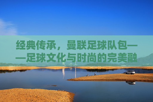 经典传承,曼联足球队包——足球文化与时尚的完美融合