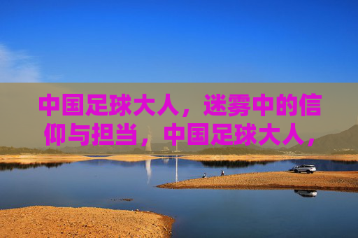 中国足球大人,迷雾中的信仰与担当,中国足球大人,迷雾中的信仰与担当