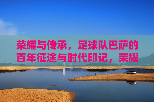 荣耀与传承，足球队巴萨的百年征途与时代印记，荣耀与传承，足球队巴萨的百年征途与时代印记