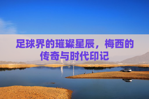 足球界的璀璨星辰,梅西的传奇与时代印记