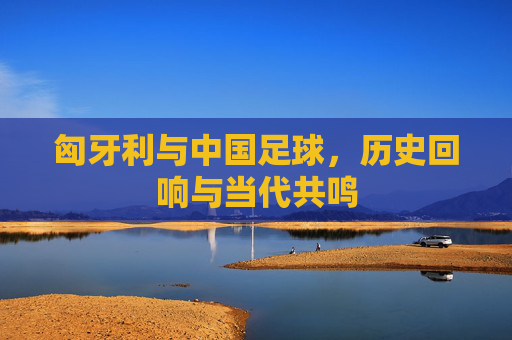 匈牙利与中国足球，历史回响与当代共鸣