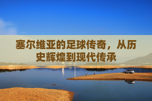 塞尔维亚的足球传奇,从历史辉煌到现代传承