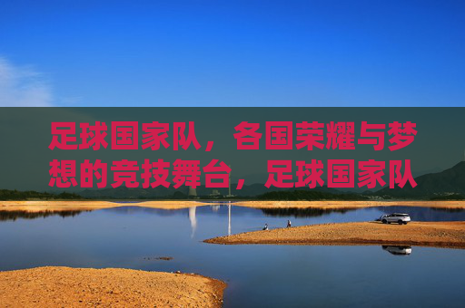足球国家队,各国荣耀与梦想的竞技舞台,足球国家队,各国荣耀与梦想的竞技舞台