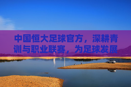 中国恒大足球官方，深耕青训与职业联赛，为足球发展注入新动能