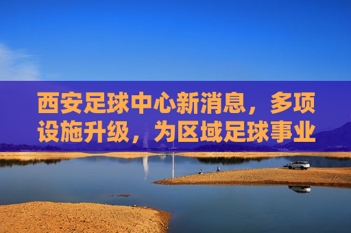 西安足球中心新消息，多项设施升级，为区域足球事业注入新动能，西安足球中心设施升级，为区域足球事业注入新动能
