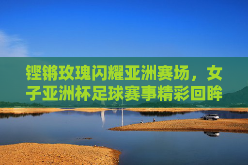 铿锵玫瑰闪耀亚洲赛场，女子亚洲杯足球赛事精彩回眸与时代荣光