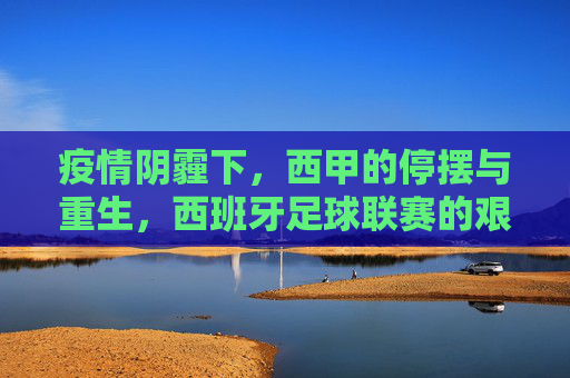 疫情阴霾下，西甲的停摆与重生，西班牙足球联赛的艰难与希望