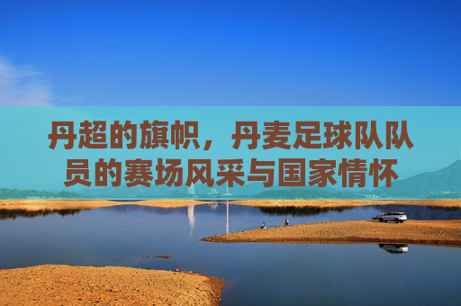 丹超的旗帜，丹麦足球队队员的赛场风采与国家情怀