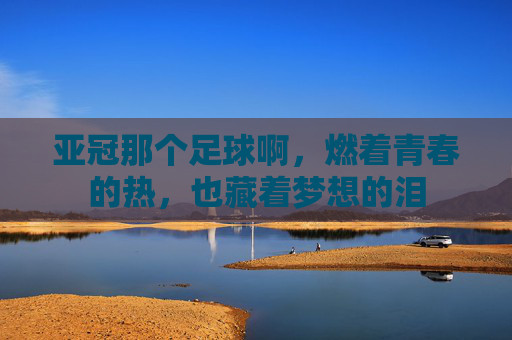 亚冠那个足球啊,燃着青春的热,也藏着梦想的泪
