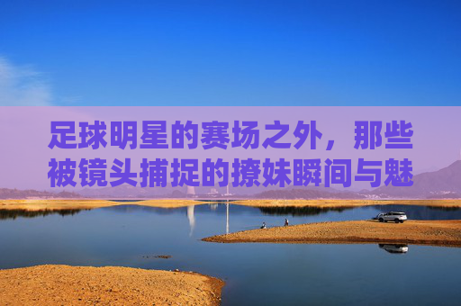足球明星的赛场之外,那些被镜头捕捉的撩妹瞬间与魅力密码