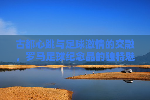 古都心跳与足球激情的交融，罗马足球纪念品的独特魅力