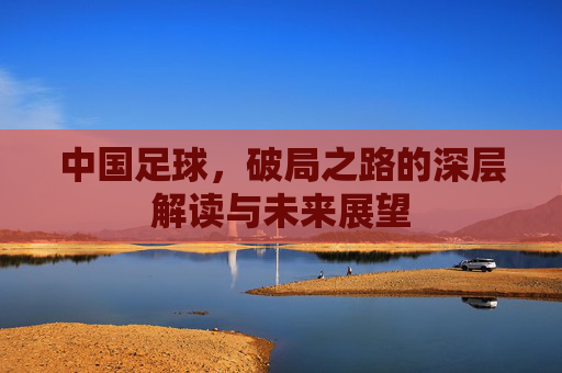 中国足球，破局之路的深层解读与未来展望