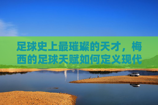 足球史上最璀璨的天才,梅西的足球天赋如何定义现代足球艺术的巅峰