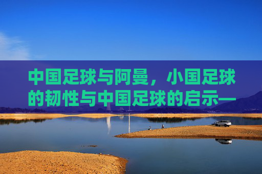 中国足球与阿曼，小国足球的韧性与中国足球的启示——跨越国界的足球对话与成长反思