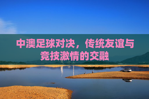 中澳足球对决，传统友谊与竞技激情的交融