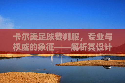 卡尔美足球裁判服，专业与权威的象征——解析其设计、功能与赛场影响力