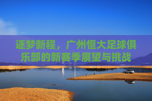 逐梦新程,广州恒大足球俱乐部的新赛季展望与挑战
