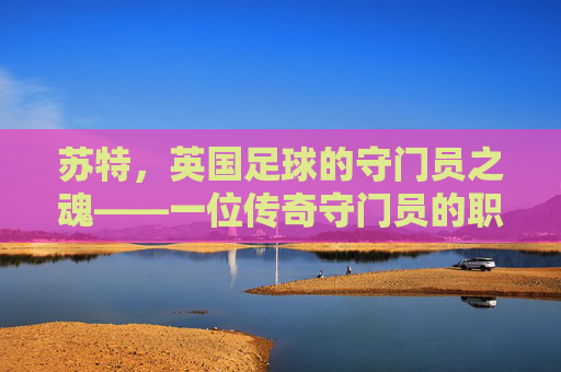 苏特，英国足球的守门员之魂——一位传奇守门员的职业生涯与精神传承