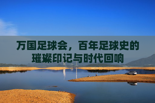 万国足球会，百年足球史的璀璨印记与时代回响