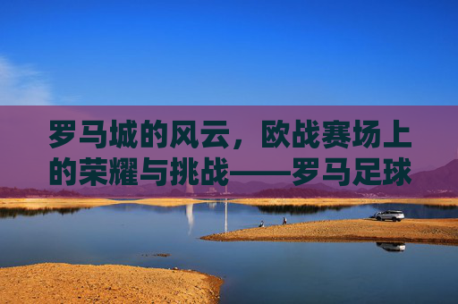 罗马城的风云,欧战赛场上的荣耀与挑战——罗马足球队的历史征程
