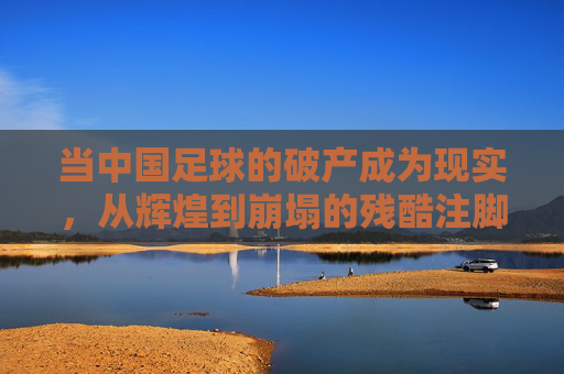 当中国足球的破产成为现实，从辉煌到崩塌的残酷注脚