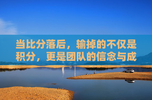 当比分落后,输掉的不仅是积分,更是团队的信念与成长契机