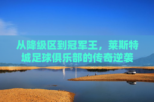从降级区到冠军王,莱斯特城足球俱乐部的传奇逆袭