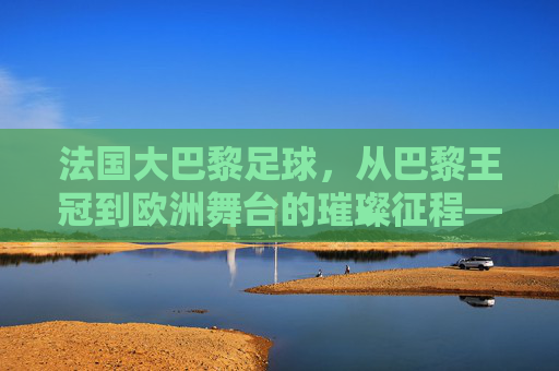 法国大巴黎足球，从巴黎王冠到欧洲舞台的璀璨征程——法国足球的璀璨明珠与时代印记