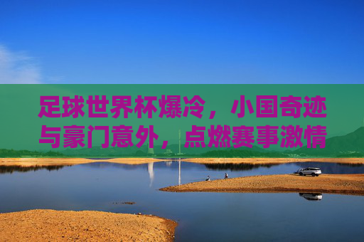 足球世界杯爆冷,小国奇迹与豪门意外,点燃赛事激情新篇章,足球世界杯爆冷,小国奇迹与豪门意外,点燃赛事激情新篇章