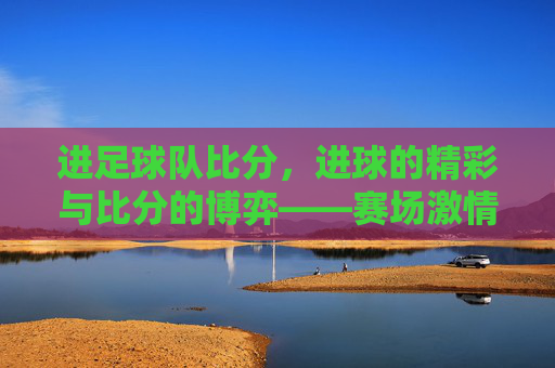 进足球队比分，进球的精彩与比分的博弈——赛场激情的直观体现