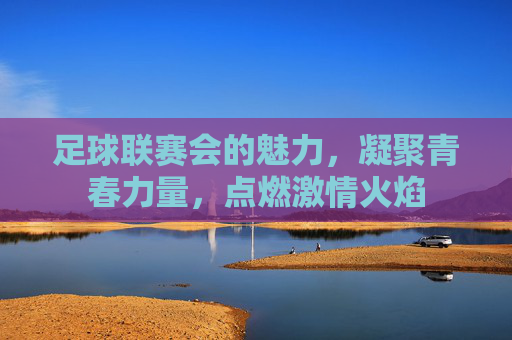 足球联赛会的魅力,凝聚青春力量,点燃激情火焰