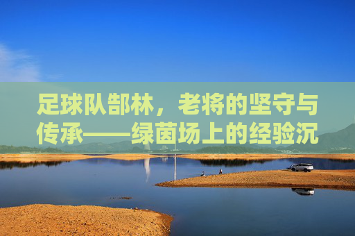 足球队郜林，老将的坚守与传承——绿茵场上的经验沉淀与团队贡献