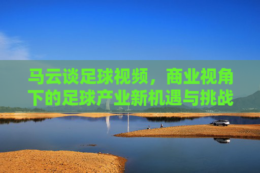 马云谈足球视频,商业视角下的足球产业新机遇与挑战