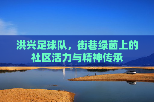 洪兴足球队,街巷绿茵上的社区活力与精神传承