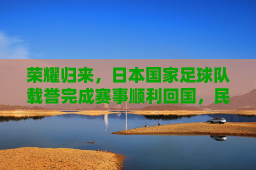荣耀归来,日本国家足球队载誉完成赛事顺利回国,民众热情迎接,荣耀归来,日本国家足球队载誉完成赛事顺利回国,民众热情迎接