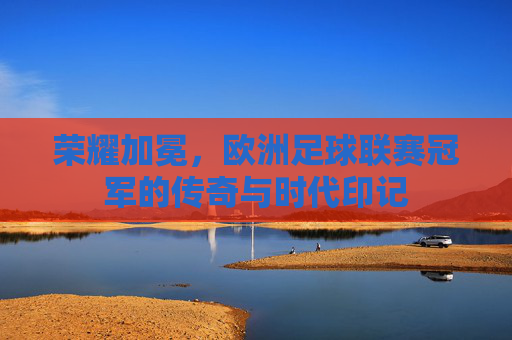 荣耀加冕,欧洲足球联赛冠军的传奇与时代印记