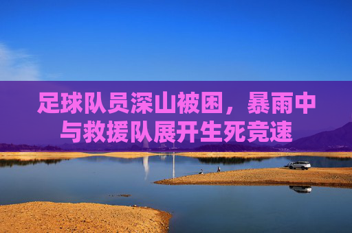 足球队员深山被困,暴雨中与救援队展开生死竞速